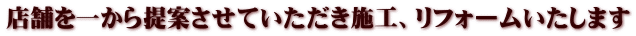 店舗を一から提案させていただき施工、リフォームいたします 
